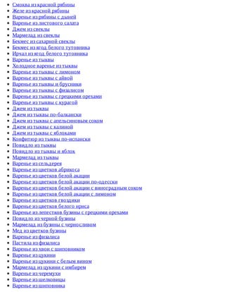 Смоква	из	красной	рябины
Желе	из	красной	рябины
Варенье	из	рябины	с	дыней
Варенье	из	листового	салата
Джем	из	свеклы
Мармелад	из	свеклы
Бекмес	из	сахарной	свеклы
Бекмес	из	ягод	белого	тутовника
Ирчал	из	ягод	белого	тутовника
Варенье	из	тыквы
Холодное	варенье	из	тыквы
Варенье	из	тыквы	с	лимоном
Варенье	из	тыквы	с	айвой
Варенье	из	тыквы	и	брусники
Варенье	из	тыквы	с	физалисом
Варенье	из	тыквы	с	грецкими	орехами
Варенье	из	тыквы	с	курагой
Джем	из	тыквы
Джем	из	тыквы	по-балкански
Джем	из	тыквы	с	апельсиновым	соком
Джем	из	тыквы	с	калиной
Джем	из	тыквы	с	яблоками
Конфитюр	из	тыквы	по-испански
Повидло	из	тыквы
Повидло	из	тыквы	и	яблок
Мармелад	из	тыквы
Варенье	из	сельдерея
Варенье	из	цветков	абрикоса
Варенье	из	цветков	белой	акации
Варенье	из	цветков	белой	акации	по-одесски
Варенье	из	цветков	белой	акации	с	виноградным	соком
Варенье	из	цветков	белой	акации	с	лимоном
Варенье	из	цветков	гвоздики
Варенье	из	цветков	белого	ириса
Варенье	из	лепестков	бузины	с	грецкими	орехами
Повидло	из	черной	бузины
Мармелад	из	бузины	с	черносливом
Мед	из	цветков	бузины
Варенье	из	физалиса
Пастила	из	физалиса
Варенье	из	хвои	с	шиповником
Варенье	из	цукини
Варенье	из	цукини	с	белым	вином
Мармелад	из	цукини	с	имбирем
Варенье	из	черемухи
Варенье	из	шелковицы
Варенье	из	шиповника
 