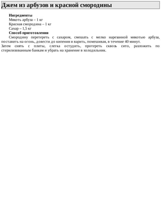 Джем	из	арбузов	и	красной	смородины	
Ингредиенты
Мякоть	арбуза	–	1	кг
Красная	смородина	–	1	кг
Сахар	–	1,5	кг
Способ	приготовления
Смородину	 перетереть	 с	 сахаром,	 смешать	 с	 мелко	 нарезанной	 мякотью	 арбуза,
поставить	на	огонь,	довести	до	кипения	и	варить,	помешивая,	в	течение	40	минут.
Затем	 снять	 с	 плиты,	 слегка	 остудить,	 протереть	 сквозь	 сито,	 разложить	 по
стерилизованным	банкам	и	убрать	на	хранение	в	холодильник.
 