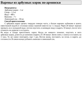 Варенье	из	арбузных	корок	по-армянски	
Ингредиенты
Арбузные	корки	–	1	кг
Сахар	–	1,5	кг
Вода	–	400	г
Ванилин	–	7	г
Лимонный	сок	–	30	мл
Способ	приготовления
С	 арбузных	 корок	 срезать	 твердую	 темную	 часть,	 а	 белую	 нарезать	 кубиками	 и	 залить
известковой	водой	(1	столовая	ложка	гашеной	извести	на	1	л	воды).	Через	20	минут	хорошо
промыть	их	в	холодной	воде,	потом	опустить	в	кипящую	воду	и	варить	10	минут,	после	чего
откинуть	на	дуршлаг	и	остудить.
Из	 воды	 и	 сахара	 приготовить	 сироп.	 Когда	 он	 немного	 покипит,	 опустить	 в	 него
арбузные	корки,	довести	до	кипения	и	варить	25–30	минут.	Затем	снять	с	плиты	и	оставить	на
3	 часа.	 То	 же	 самое	 повторить	 еще	 1	 раз.	 Потом	 вновь	 поставить	 на	 огонь	 и	 варить	 до
готовности.	В	самом	конце	добавить	ванилин	и	лимонный	сок.
 
