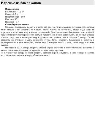 Варенье	из	баклажанов	
Ингредиенты
Баклажаны	–	1,5	кг
Сахар	–	2,5	кг
Пищевая	сода	–	50	г
Квасцы	–	15	г
Ванилин	–	5	г
Способ	приготовления
Молодые	баклажаны	помыть	в	холодной	воде	и	срезать	кожицу,	оставляя	плодоножку.
Затем	вместе	с	ней	разрезать	на	4	части.	Чтобы	мякоть	не	потемнела,	овощи	надо	сразу	же
опустить	в	холодную	воду	и	накрыть	крышкой.	Подготовленные	баклажаны	залить	водой,
предварительно	растворив	в	ней	соду,	и	оставить	на	2	часа.	Затем	слить	ее,	овощи	хорошо
помыть,	 опустить	 в	 кипящую	 воду	 и	 держать	 на	 среднем	 огне	 в	 течение	 3	 минут.	 Потом
откинуть	 на	 дуршлаг	 и	 дать	 жидкости	 стечь.	 Затем	 опустить	 баклажаны	 в	 кипяток	 с
растворенными	 в	 нем	 квасцами,	 варить	 еще	 3	 минуты,	 снять	 с	 огня,	 слить	 воду	 и	 отжать
руками.
Из	 воды	 и	 100	 г	 сахара	 сварить	 слабый	 сироп,	 опустить	 в	 него	 баклажаны	 и	 варить	 5
минут,	после	чего	откинуть	на	дуршлаг	и	снова	отжать	руками.
Из	 оставшегося	 сахара	 и	 воды	 сварить	 крепкий	 сироп,	 опустить	 в	 него	 овощи	 и	 варить
до	готовности,	в	самом	конце	добавив	ванилин.
 