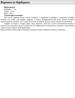 Варенье	из	барбариса	
Ингредиенты
Барбарис	–	1	кг
Сахар	–	1,2	кг
Вода	–	0,5	л
Способ	приготовления
Для	 этого	 варенья	 ягоды	 лучше	 собирать	 с	 середины	 сентября	 до	 середины	 октября,
потому	 что	 позже	 они	 теряют	 окраску	 и	 сильно	 развариваются.	 Из	 ягод	 удалить	 семена,
залить	водой	и	оставить	на	7	часов.	Если	они	не	совсем	зрелые,	лучше	обдать	их	кипятком.
Сварить	 из	 воды	 и	 сахара	 сироп,	 дать	 закипеть,	 опустить	 в	 него	 вымоченные	 ягоды	 и
довести	на	сильном	огне	до	готовности.	Он	обязательно	должен	быть	сильным,	в	противном
случае	ягоды	утратят	свой	яркий	цвет.
При	желании	в	конце	приготовления	в	варенье	можно	добавить	немного	ванилина.
 
