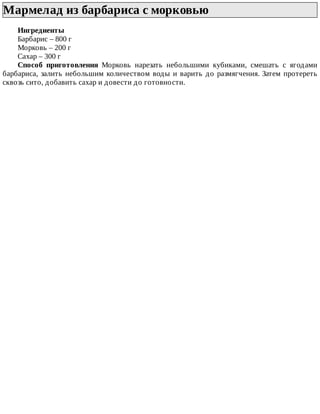 Мармелад	из	барбариса	с	морковью	
Ингредиенты
Барбарис	–	800	г
Морковь	–	200	г
Сахар	–	300	г
Способ	 приготовления	 Морковь	 нарезать	 небольшими	 кубиками,	 смешать	 с	 ягодами
барбариса,	залить	небольшим	количеством	воды	и	варить	до	размягчения.	Затем	протереть
сквозь	сито,	добавить	сахар	и	довести	до	готовности.
 