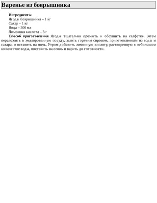 Варенье	из	боярышника	
Ингредиенты
Ягоды	боярышника	–	1	кг
Сахар	–	1	кг
Вода	–	300	мл
Лимонная	кислота	–	3	г
Способ	 приготовления	 Ягоды	 тщательно	 промыть	 и	 обсушить	 на	 салфетке.	 Затем
переложить	в	эмалированную	посуду,	залить	горячим	сиропом,	приготовленным	из	воды	и
сахара,	и	оставить	на	ночь.	Утром	добавить	лимонную	кислоту,	растворенную	в	небольшом
количестве	воды,	поставить	на	огонь	и	варить	до	готовности.
 