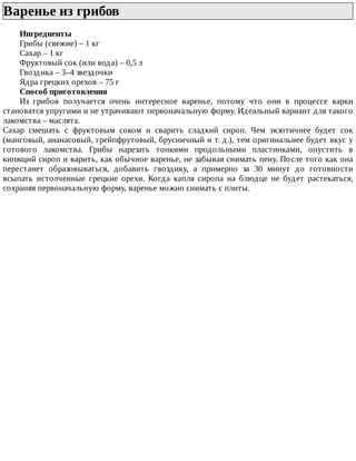 Варенье	из	грибов	
Ингредиенты
Грибы	(свежие)	–	1	кг
Сахар	–	1	кг
Фруктовый	сок	(или	вода)	–	0,5	л
Гвоздика	–	3–4	звездочки
Ядра	грецких	орехов	–	75	г
Способ	приготовления
Из	 грибов	 получается	 очень	 интересное	 варенье,	 потому	 что	 они	 в	 процессе	 варки
становятся	упругими	и	не	утрачивают	первоначальную	форму.	Идеальный	вариант	для	такого
лакомства	–	маслята.
Сахар	 смешать	 с	 фруктовым	 соком	 и	 сварить	 сладкий	 сироп.	 Чем	 экзотичнее	 будет	 сок
(манговый,	ананасовый,	грейпфрутовый,	брусничный	и	т.	д.),	тем	оригинальнее	будет	вкус	у
готового	 лакомства.	 Грибы	 нарезать	 тонкими	 продольными	 пластинками,	 опустить	 в
кипящий	сироп	и	варить,	как	обычное	варенье,	не	забывая	снимать	пену.	После	того	как	она
перестанет	 образовываться,	 добавить	 гвоздику,	 а	 примерно	 за	 30	 минут	 до	 готовности
всыпать	 истолченные	 грецкие	 орехи.	 Когда	 капля	 сиропа	 на	 блюдце	 не	 будет	 растекаться,
сохраняя	первоначальную	форму,	варенье	можно	снимать	с	плиты.
 