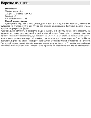 Варенье	из	дыни	
Ингредиенты
Мякоть	дыни	–	1	кг
Сахар	–	1,2	кг	Вода	–	300	мл
Ванилин	–	5	г
Лимонная	кислота	–	3	г
Способ	приготовления
Для	варенья	надо	взять	недозрелые	дыни	с	плотной	и	ароматной	мякотью,	нарезать	ее
кубиками	со	стороной	2,5–3	см.	Лучше	это	сделать	специальным	фигурным	ножом,	чтобы
придать	им	ребристую	форму.
Кусочки	 дыни	 опустить	 в	 кипящую	 воду	 и	 варить	 6–8	 минут,	 после	 чего	 откинуть	 на
дуршлаг,	 остудить	 под	 холодной	 водой	 и	 дать	 ей	 стечь.	 Затем	 залить	 горячим	 сиропом,
приготовленным	из	сахара	и	воды,	и	оставить	на	6	часов.	После	этого	на	максимально	слабом
огне	довести	до	кипения,	варить	3	минуты,	снять	с	плиты	и	оставить	уже	на	5	часов.	Вновь
поставить	варенье	на	огонь,	проварить	при	слабом	кипении	5	минут	и	оставить	на	12	часов.
Последний	раз	поставить	варенье	на	огонь	и	варить	до	готовности.	В	самом	конце	добавить
ванилин	и	лимонную	кислоту.	Горячее	варенье	разлить	по	стерилизованным	банкам	и	закатать.
 