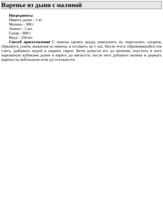 Варенье	из	дыни	с	малиной	
Ингредиенты
Мякоть	дыни	–	1	кг
Малина	–	300	г
Лимон	–	1	шт.
Сахар	–	800	г
Вода	–	250	мл
Способ	 приготовления	 С	 лимона	 срезать	 цедру,	 измельчить	 ее,	 пересыпать	 сахаром,
сбрызнуть	соком,	выжатым	из	лимона,	и	оставить	на	1	час.	После	этого	образовавшийся	сок
слить,	 разбавить	 водой	 и	 сварить	 сироп.	 Затем	 довести	 его	 до	 кипения,	 опустить	 в	 него
нарезанную	кубиками	дыню	и	варить	до	мягкости,	после	чего	добавить	малину	и	держать
варенье	на	небольшом	огне	до	готовности.
 