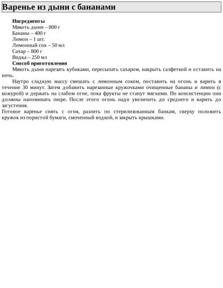 Варенье	из	дыни	с	бананами	
Ингредиенты
Мякоть	дыни	–	800	г
Бананы	–	400	г
Лимон	–	1	шт.
Лимонный	сок	–	50	мл
Сахар	–	800	г
Водка	–	250	мл
Способ	приготовления
Мякоть	дыни	нарезать	кубиками,	пересыпать	сахаром,	накрыть	салфеткой	и	оставить	на
ночь.
Наутро	 сладкую	 массу	 смешать	 с	 лимонным	 соком,	 поставить	 на	 огонь	 и	 варить	 в
течение	 30	 минут.	 Затем	 добавить	 нарезанные	 кружочками	 очищенные	 бананы	 и	 лимон	 (с
кожурой)	и	держать	на	слабом	огне,	пока	фрукты	не	станут	мягкими.	По	консистенции	они
должны	 напоминать	 пюре.	 После	 этого	 огонь	 надо	 увеличить	 до	 среднего	 и	 варить	 до
загустения.
Готовое	 варенье	 снять	 с	 огня,	 разлить	 по	 стерилизованным	 банкам,	 сверху	 положить
кружок	из	пористой	бумаги,	смоченный	водкой,	и	закрыть	крышками.
 
