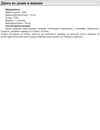 Джем	из	дыни	и	вишни	
Ингредиенты
Мякоть	дыни	–	250	г
Вишня	(без	косточек)	–	0,5	кг
Сахар	–	750	г
Корица	–	1	палочка
Вишневая	водка	–	50	мл
Способ	приготовления
Дыню	 нарезать	 небольшими	 тонкими	 ломтиками,	 перемешать	 с	 вишнями,	 пересыпать
сахаром,	добавить	корицу	и	оставить	на	ночь.
Утром	 поставить	 на	 огонь,	 довести	 до	 кипения	 и	 держать	 на	 сильном	 огне	 4	 минуты.	 В
конце	приготовления	влить	водку.	Горячий	джем	разлить	по	банкам	и	закатать.
 