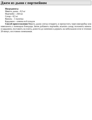Джем	из	дыни	с	портвейном	
Ингредиенты
Мякоть	дыни	–	0,5	кг
Портвейн	–	250	мл
Сахар	–	0,5	кг
Ваниль	–	1	палочка
Кардамон	–	семена	из	6	плодов
Способ	приготовления	Мякоть	дыни	слегка	отварить	и	пропустить	через	мясорубку	или
измельчить	с	помощью	блендера.	Затем	добавить	портвейн,	всыпать	сахар,	положить	ваниль
и	кардамон,	поставить	на	плиту,	довести	до	кипения	и	держать	на	небольшом	огне	в	течение
20	минут,	постоянно	помешивая.
 