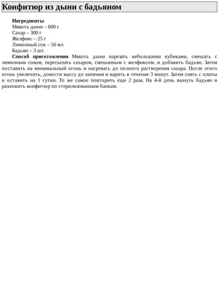 Конфитюр	из	дыни	с	бадьяном	
Ингредиенты
Мякоть	дыни	–	600	г
Сахар	–	300	г
Желфикс	–	25	г
Лимонный	сок	–	50	мл
Бадьян	–	3	шт.
Способ	 приготовления	 Мякоть	 дыни	 нарезать	 небольшими	 кубиками,	 смешать	 с
лимонным	соком,	пересыпать	сахаром,	смешанным	с	желфиксом,	и	добавить	бадьян.	Затем
поставить	на	минимальный	огонь	и	нагревать	до	полного	растворения	сахара.	После	этого
огонь	увеличить,	довести	массу	до	кипения	и	варить	в	течение	3	минут.	Затем	снять	с	плиты
и	 оставить	 на	 1	 сутки.	 То	 же	 самое	 повторить	 еще	 2	 раза.	 На	 4-й	 день	 вынуть	 бадьян	 и
разложить	конфитюр	по	стерилизованным	банкам.
 