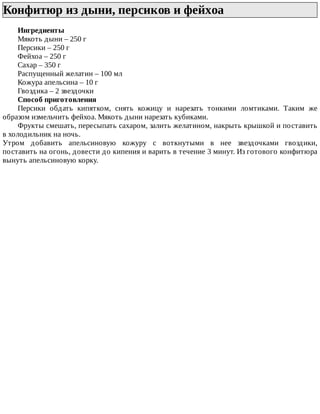 Конфитюр	из	дыни,	персиков	и	фейхоа	
Ингредиенты
Мякоть	дыни	–	250	г
Персики	–	250	г
Фейхоа	–	250	г
Сахар	–	350	г
Распущенный	желатин	–	100	мл
Кожура	апельсина	–	10	г
Гвоздика	–	2	звездочки
Способ	приготовления
Персики	 обдать	 кипятком,	 снять	 кожицу	 и	 нарезать	 тонкими	 ломтиками.	 Таким	 же
образом	измельчить	фейхоа.	Мякоть	дыни	нарезать	кубиками.
Фрукты	смешать,	пересыпать	сахаром,	залить	желатином,	накрыть	крышкой	и	поставить
в	холодильник	на	ночь.
Утром	 добавить	 апельсиновую	 кожуру	 с	 воткнутыми	 в	 нее	 звездочками	 гвоздики,
поставить	на	огонь,	довести	до	кипения	и	варить	в	течение	3	минут.	Из	готового	конфитюра
вынуть	апельсиновую	корку.
 