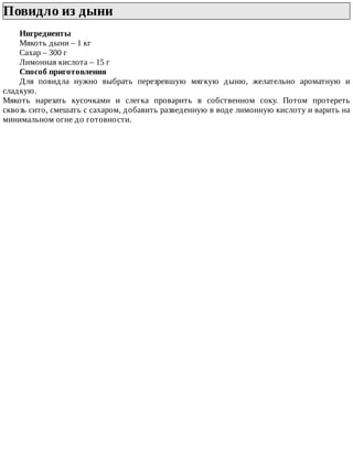 Повидло	из	дыни	
Ингредиенты
Мякоть	дыни	–	1	кг
Сахар	–	300	г
Лимонная	кислота	–	15	г
Способ	приготовления
Для	 повидла	 нужно	 выбрать	 перезревшую	 мягкую	 дыню,	 желательно	 ароматную	 и
сладкую.
Мякоть	 нарезать	 кусочками	 и	 слегка	 проварить	 в	 собственном	 соку.	 Потом	 протереть
сквозь	сито,	смешать	с	сахаром,	добавить	разведенную	в	воде	лимонную	кислоту	и	варить	на
минимальном	огне	до	готовности.
 