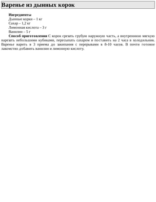 Варенье	из	дынных	корок	
Ингредиенты
Дынные	корки	–	1	кг
Сахар	–	1,2	кг
Лимонная	кислота	–	3	г
Ванилин	–	5	г
Способ	приготовления	С	корок	срезать	грубую	наружную	часть,	а	внутреннюю	мягкую
нарезать	небольшими	кубиками,	пересыпать	сахаром	и	поставить	на	2	часа	в	холодильник.
Варенье	 варить	 в	 3	 приема	 до	 закипания	 с	 перерывами	 в	 8-10	 часов.	 В	 почти	 готовое
лакомство	добавить	ванилин	и	лимонную	кислоту.
 