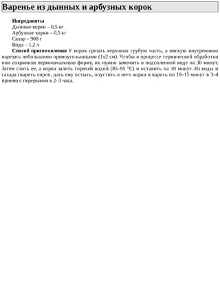 Варенье	из	дынных	и	арбузных	корок	
Ингредиенты
Дынные	корки	–	0,5	кг
Арбузные	корки	–	0,5	кг
Сахар	–	900	г
Вода	–	1,2	л
Способ	приготовления	У	корок	срезать	верхнюю	грубую	часть,	а	мягкую	внутреннюю
нарезать	небольшими	прямоугольниками	(1x2	см).	Чтобы	в	процессе	термической	обработки
они	сохранили	первоначальную	форму,	их	нужно	замочить	в	подсоленной	воде	на	30	минут.
Затем	слить	ее,	а	корки	залить	горячей	водой	(85–95	°C)	и	оставить	на	10	минут.	Из	воды	и
сахара	сварить	сироп,	дать	ему	остыть,	опустить	в	него	корки	и	варить	по	10–15	минут	в	3–4
приема	с	перерывом	в	2–3	часа.
 