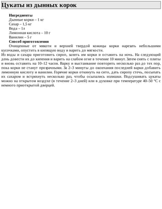 Цукаты	из	дынных	корок	
Ингредиенты
Дынные	корки	–	1	кг
Сахар	–	1,5	кг
Вода	–	1л
Лимонная	кислота	–	10	г
Ванилин	–	5	г
Способ	приготовления
Очищенные	 от	 мякоти	 и	 верхней	 твердой	 кожицы	 корки	 нарезать	 небольшими
кусочками,	опустить	в	кипящую	воду	и	варить	до	мягкости.
Из	 воды	 и	 сахара	 приготовить	 сироп,	 залить	 им	 корки	 и	 оставить	 на	 ночь.	 На	 следующий
день	довести	их	до	кипения	и	варить	на	слабом	огне	в	течение	10	минут.	Затем	снять	с	плиты
и	вновь	оставить	на	10–12	часов.	Варку	и	выстаивание	повторить	несколько	раз	до	тех	пор,
пока	корки	не	станут	прозрачными.	За	2–3	минуты	до	окончания	последней	варки	добавить
лимонную	кислоту	и	ванилин.	Горячие	корки	откинуть	на	сито,	дать	сиропу	стечь,	посыпать
их	 сахаром	 и	 встряхнуть	 несколько	 раз,	 чтобы	 осыпались	 излишки.	 Подсушивать	 цукаты
можно	на	открытом	воздухе	(в	течение	2–3	дней)	или	в	духовке	при	температуре	40–50	°C	с
немного	приоткрытой	дверцей.
 