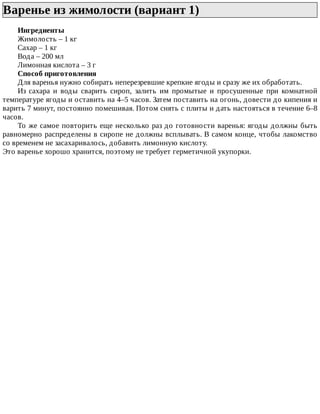 Варенье	из	жимолости	(вариант	1)	
Ингредиенты
Жимолость	–	1	кг
Сахар	–	1	кг
Вода	–	200	мл
Лимонная	кислота	–	3	г
Способ	приготовления
Для	варенья	нужно	собирать	неперезревшие	крепкие	ягоды	и	сразу	же	их	обработать.
Из	 сахара	 и	 воды	 сварить	 сироп,	 залить	 им	 промытые	 и	 просушенные	 при	 комнатной
температуре	ягоды	и	оставить	на	4–5	часов.	Затем	поставить	на	огонь,	довести	до	кипения	и
варить	7	минут,	постоянно	помешивая.	Потом	снять	с	плиты	и	дать	настояться	в	течение	6–8
часов.
То	же	самое	повторить	еще	несколько	раз	до	готовности	варенья:	ягоды	должны	быть
равномерно	распределены	в	сиропе	не	должны	всплывать.	В	самом	конце,	чтобы	лакомство
со	временем	не	засахаривалось,	добавить	лимонную	кислоту.
Это	варенье	хорошо	хранится,	поэтому	не	требует	герметичной	укупорки.
 