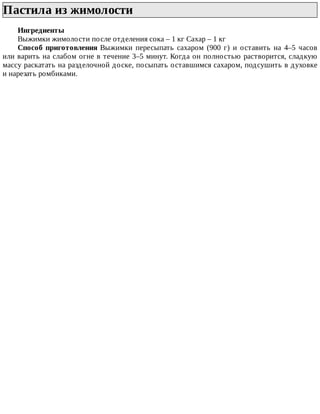 Пастила	из	жимолости	
Ингредиенты
Выжимки	жимолости	после	отделения	сока	–	1	кг	Сахар	–	1	кг
Способ	 приготовления	 Выжимки	 пересыпать	 сахаром	 (900	 г)	 и	 оставить	 на	 4–5	 часов
или	варить	на	слабом	огне	в	течение	3–5	минут.	Когда	он	полностью	растворится,	сладкую
массу	раскатать	на	разделочной	доске,	посыпать	оставшимся	сахаром,	подсушить	в	духовке
и	нарезать	ромбиками.
 