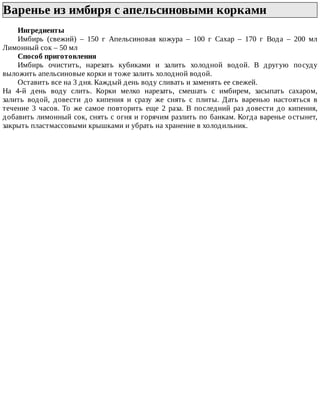 Варенье	из	имбиря	с	апельсиновыми	корками	
Ингредиенты
Имбирь	 (свежий)	 –	 150	 г	 Апельсиновая	 кожура	 –	 100	 г	 Сахар	 –	 170	 г	 Вода	 –	 200	 мл
Лимонный	сок	–	50	мл
Способ	приготовления
Имбирь	 очистить,	 нарезать	 кубиками	 и	 залить	 холодной	 водой.	 В	 другую	 посуду
выложить	апельсиновые	корки	и	тоже	залить	холодной	водой.
Оставить	все	на	3	дня.	Каждый	день	воду	сливать	и	заменять	ее	свежей.
На	 4-й	 день	 воду	 слить.	 Корки	 мелко	 нарезать,	 смешать	 с	 имбирем,	 засыпать	 сахаром,
залить	 водой,	 довести	 до	 кипения	 и	 сразу	 же	 снять	 с	 плиты.	 Дать	 варенью	 настояться	 в
течение	 3	 часов.	 То	 же	 самое	 повторить	 еще	 2	 раза.	 В	 последний	 раз	 довести	 до	 кипения,
добавить	лимонный	сок,	снять	с	огня	и	горячим	разлить	по	банкам.	Когда	варенье	остынет,
закрыть	пластмассовыми	крышками	и	убрать	на	хранение	в	холодильник.
 