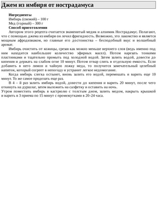 Джем	из	имбиря	от	нострадамуса	
Ингредиенты
Имбирь	(свежий)	–	100	г
Мед	(горный)	–	300	г
Способ	приготовления
Автором	этого	рецепта	считается	знаменитый	медик	и	алхимик	Нострадамус.	Полагают,
что	с	помощью	джема	из	имбиря	он	лечил	фригидность.	Возможно,	это	лакомство	и	является
мощным	 афродизиаком,	 но	 главные	 его	 достоинства	 –	 бесподобный	 вкус	 и	 волшебный
аромат.
Имбирь	очистить	от	кожицы,	срезая	как	можно	меньше	верхнего	слоя	(ведь	именно	под
ним	 находится	 наибольшее	 количество	 эфирных	 масел).	 Потом	 нарезать	 тонкими
пластинками	 и	 тщательно	 промыть	 под	 холодной	 водой.	 Затем	 залить	 водой,	 довести	 до
кипения	и	держать	на	слабом	огне	10	минут.	Потом	отвар	слить	в	отдельную	емкость.	Если
добавить	 в	 него	 лимон	 и	 чайную	 ложку	 меда,	 то	 получится	 замечательный	 целебный
напиток,	который	согреет	в	непогоду	и	устранит	легкое	недомогание.
Когда	 имбирь	 слегка	 остынет,	 вновь	 залить	 его	 водой,	 перемешать	 и	 варить	 еще	 10
минут.	То	же	самое	проделать	еще	раз.
В	 4	 –	 й	 раз	 залить	 имбирь	 водой,	 довести	 до	 кипения	 и	 варить	 20	 минут,	 после	 чего
откинуть	на	дуршлаг,	затем	выложить	на	салфетку	и	оставить	на	ночь.
Утром	 поместить	 имбирь	 в	 кастрюлю	 с	 толстым	 дном,	 залить	 медом,	 накрыть	 крышкой
и	варить	в	3	приема	по	15	минут	с	промежутками	в	20–24	часа.
 