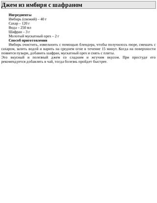 Джем	из	имбиря	с	шафраном	
Ингредиенты
Имбирь	(свежий)	–	40	г
Сахар	–	120	г
Вода	–	250	мл
Шафран	–	3	г
Молотый	мускатный	орех	–	2	г
Способ	приготовления
Имбирь	очистить,	измельчить	с	помощью	блендера,	чтобы	получилось	пюре,	смешать	с
сахаром,	залить	водой	и	варить	на	среднем	огне	в	течение	15	минут.	Когда	на	поверхности
появятся	пузыри,	добавить	шафран,	мускатный	орех	и	снять	с	плиты.
Это	 вкусный	 и	 полезный	 джем	 со	 сладким	 и	 жгучим	 вкусом.	 При	 простуде	 его
рекомендуется	добавлять	в	чай,	тогда	болезнь	пройдет	быстрее.
 