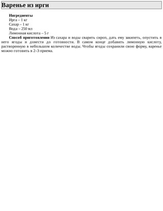 Варенье	из	ирги	
Ингредиенты
Ирга	–	1	кг
Сахар	–	1	кг
Вода	–	250	мл
Лимонная	кислота	–	5	г
Способ	приготовления	Из	сахара	и	воды	сварить	сироп,	дать	ему	закипеть,	опустить	в
него	 ягоды	 и	 довести	 до	 готовности.	 В	 самом	 конце	 добавить	 лимонную	 кислоту,
растворенную	в	небольшом	количестве	воды.	Чтобы	ягоды	сохранили	свою	форму,	варенье
можно	готовить	в	2–3	приема.
 