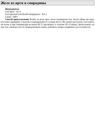 Желе	из	ирги	и	смородины	
Ингредиенты
Сок	ирги	–	0,5	л
Сок	красной	или	белой	смородины	–	0,5	л
Сахар	–	600	г
Способ	приготовления	Чтобы	из	ягод	ирги	легко	выжимался	сок,	после	сбора	им	надо
постоять	примерно	1	неделю	в	защищенном	от	солнца	месте.	Их	нужно	растолочь,	поставить
на	огонь	и	при	температуре	не	выше	60	°C	прогревать	в	течение	10–12	минут.	Затем	выжать	из
них	сок,	смешать	его	со	смородиновым	соком,	добавить	сахар	и	уваривать	до	готовности.
 