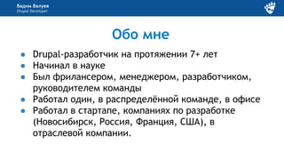 Вадим Валуев
Drupal Developer
Обо мне
● Drupal-разработчик на протяжении 7+ лет
● Начинал в науке
● Был фрилансером, менеджером, разработчиком,
руководителем команды
● Работал один, в распределённой команде, в офисе
● Работал в стартапе, компаниях по разработке
(Новосибирск, Россия, Франция, США), в
отраслевой компании.
 