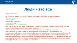 Вадим Валуев
Drupal Developer
Люди - это всё
Гамлет и Гильденстерн
- Я что-то не понял. Ну, да все равно. Вот флейта. Сыграйте на ней что-нибудь.
- Принц, я не умею.
- Пожалуйста.
- Уверяю вас, я не умею.
- Но я прошу вас.
- Но я не знаю, как за это взяться,
- Это так же просто, как лгать. Перебирайте отверстия пальцами, вдувайте ртом воздух, и из нее
польется нежнейшая музыка. Видите, вот клапаны.
- Но я не знаю, как ими пользоваться. У меня ничего не выйдет. Я не учился.
- Смотрите же, с какою грязью вы меня смешали. Вы собираетесь играть на мне. Вы
приписываете себе знание моих клапанов. Вы уверены, что выжмете из меня голос моей тайны. Вы
воображаете, будто все мои ноты снизу доверху вам открыты. А эта маленькая вещица нарочно
приспособлена для игры, у нее чудный тон, и тем не менее вы не можете заставить ее говорить. Что
ж вы думаете, со мной это легче, чем с флейтой? Объявите меня каким угодно инструментом, вы
можете расстроить меня, но играть на мне нельзя.
 