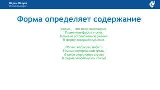 Вадим Валуев
Drupal Developer
Форма определяет содержание
Форма — это тоже содержание.
Пламенная форма у огня.
Вложено встревоженное ржание
В форму совершенную коня.
Облако набухшее набито
Темным содержанием грозы,
И такое содержанье скрыто
В форме человеческой слезы!
 