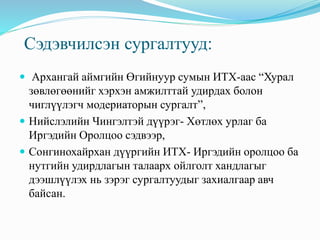 Сэдэвчилсэн сургалтууд:
 Архангай аймгийн Өгийнуур сумын ИТХ-аас “Хурал
зөвлөгөөнийг хэрхэн амжилттай удирдах болон
чиглүүлэгч модериаторын сургалт”,
 Нийслэлийн Чингэлтэй дүүрэг- Хөтлөх урлаг ба
Иргэдийн Оролцоо сэдвээр,
 Сонгинохайрхан дүүргийн ИТХ- Иргэдийн оролцоо ба
нутгийн удирдлагын талаарх ойлголт хандлагыг
дээшлүүлэх нь зэрэг сургалтуудыг захиалгаар авч
байсан.
 