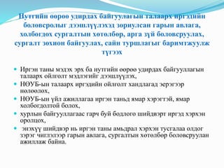 Нутгийн өөрөө удирдах байгуулагын талаарх иргэдийн
боловсролыг дээшлүүлэхэд зориулсан гарын авлага,
холбогдох сургалтын хөтөлбөр, арга зүй боловсруулах,
сургалт зохион байгуулах, сайн туршлагыг баримтжуулж
түгээх
 Иргэн таны мэдэх эрх ба нутгийн өөрөө удирдах байгууллагын
талаарх ойлголт мэдлэгийг дээшлүүлэх,
 НӨУБ-ын талаарх иргэдийн ойлголт хандлагад эерэгээр
нөлөөлөх,
 НӨУБ-ын үйл ажиллагаа иргэн таньд ямар хэрэгтэй, ямар
холбогдолтой болох,
 хурлын байгууллагаас гарч буй бодлого шийдвэрт иргэд хэрхэн
оролцох,
 энэхүү шийдвэр нь иргэн таны амьдрал хэрхэн тусгалаа олдог
зэрэг чиглэлээр гарын авлага, сургалтын хөтөлбөр боловсруулан
ажиллаж байна.
 
