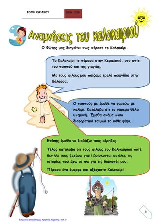 ΣΟΦΗ ΚΥΡΙΑΚΟΥ 2008 - 2009
8
Ο Φώτης μας διηγείται πως πέρασε το Καλοκαίρι.
Το Καλοκαίρι το πέρασα στην Κεφαλονιά, στο σπίτι
του παππού και της γιαγιάς.
Με τους φίλους μου παίζαμε τρελά παιχνίδια στην
θάλασσα.
Ο παππούς με έμαθε να ψαρεύω με
καλάμι. Κατάλαβα ότι το ψάρεμα θέλει
υπομονή. Έμαθα ακόμα πόσο
διαφορετικά τσιμπά το κάθε ψάρι.
Επίσης έμαθα να διαβάζω τους αέρηδες.
Τέλος κατάλαβα ότι τους φίλους του Καλοκαιριού ποτέ
δεν θα τους ξεχάσω γιατί βρίσκονται σε όλες τις
ιστορίες που έχω να πω για τις διακοπές μου.
Πέρασα ένα όμορφο και αξέχαστο Καλοκαίρι!
Επιμέλεια επανάληψης: Χρήστος Χαρμπής σελ. 9
 