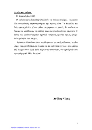 3
Ακούω και γράφω:
11 Σεπτεμβρίου 2009.
Οι καλοκαιρινές διακοπές τελείωσαν. Τα σχολεία άνοιξαν. Παλιοί και
νέοι συμμαθητές συγκεντρώθηκαν την πρώτη μέρα. Το προαύλιο του
διώροφου σχολείου γέμισε γέλια και χαρούμενες φωνές. Τα παιδιά ανέ-
βαιναν και κατέβαιναν τις σκάλες παρά τις συμβουλές του επιστάτη. Οι
σάκες των μαθητών γέμισαν σχολικά τετράδια, όμορφα βιβλία, χρωμα-
τιστά μολύβια και μπογιές.
Κρυφοκοιτάζω έξω από το παράθυρο της φωτεινής αίθουσας και θυ-
μάμαι τα μακροβούτια ,τα κύματα και τα αμέτρητα κοχύλια που μάζεψα
στο όμορφο νησί μου! Ξανά τώρα στην ανάγνωση, την ορθογραφία και
την αριθμητική. Πώς βαριέμαι!
Δούλος Νίκος
Επιμέλεια επανάληψης: Χρήστος Χαρμπής σελ. 101
 