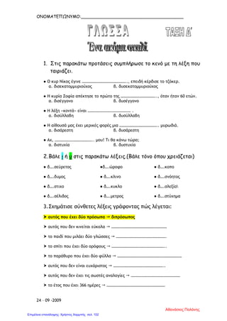 ΟΝΟΜΑΤΕΠΩΝΥΜΟ:_______________________________________
1. Στις παρακάτω προτάσεις συμπλήρωσε το κενό με τη λέξη που
ταιριάζει.
● Ο κυρ Νίκος έγινε …………………………………….., επειδή κέρδισε το τζόκερ.
α. δισεκατομμυριούχος β. δυσεκατομμυριούχος
● Η κυρία Σοφία απέκτησε το πρώτο της …………………………….., όταν ήταν 60 ετών.
α. δισέγγονο β. δυσέγγονο
● Η λέξη «κοντά» είναι …………………………………… .
α. δισύλλαβη β. δυσύλλαβη
● Η αίθουσά μας έχει μερικές φορές μια ……………………………….. μυρωδιά.
α. δισάρεστη β. δυσάρεστη
● Αχ, ……………………………….. μου! Τι θα κάνω τώρα;
α. διστυχία β. δυστυχία
2.Βάλε ι ή υ στις παρακάτω λέξεις.(Βάλε τόνο όπου χρειάζεται)
● δ….σεύρετος ●δ….ώροφο ● δ….κοπο
● δ….δυμος ● δ….κλινο ● δ….σνόητος
● δ….στιχο ● δ….κυκλο ● δ….σλεξία
● δ….σέλιδος ● δ….μετρος ● δ….στύχημα
3.Σχημάτισε σύνθετες λέξεις γράφοντας πώς λέγεται:
 αυτός που έχει δύο πρόσωπα  διπρόσωπος
 αυτός που δεν κινείται εύκολα  ………………………………………………
 το παιδί που μιλάει δύο γλώσσες  ………………………………………….
 το σπίτι που έχει δύο ορόφους  ……………………………………………..
 το παράθυρο που έχει δύο φύλλα  ………………………………………………………
 αυτός που δεν είναι ευχάριστος  …………………………………………..
 αυτός που δεν έχει τις σωστές αναλογίες  …………………………………………
 το έτος που έχει 366 ημέρες  …………………………………………………
24 – 09 -2009
Αθανάσιος Παλάνης
Επιμέλεια επανάληψης: Χρήστος Χαρμπής σελ. 102
 
