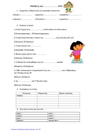Ασκήσεις για………………………… σπίτι
1. Σχηματίζω το θηλυκό γένος των ακόλουθων ουσιαστικών:
ο δούκας…………………………… ο άρχοντας……………………………… ο ακροβάτης…………………………….
ο μάγειρας……………………….. ο Ηπειρώτης…………………………… ο χωριάτης………………………………
2. Κυκλώνω το σωστό:
α. Ο κυρ Γιώργος έγινε ……………………………, επειδή κέρδισε τοπ εθνικό λαχείο.
Ι) δισεκατομμυριούχος, ΙΙ) δυσεκατομμυριούχος
β. Η κυρία Σοφία απέκτησε το πρώτο της ……………………………., όταν ήταν μόλις 60 ετών!
Ι) δισέγγονο, ΙΙ) δυσέγγονο
γ. Η λέξη «κοντά» είναι………………………..
Ι) δυσύλλαβη, ΙΙ) δισύλλαβη
δ. Μερικές φορές φέρεται πολύ………………………..
Ι) δίστροπα, ΙΙ) δύστροπα
ε. Η αίθουσα που επισκεφθήκαμε είχε μια ………………………………. μυρωδιά.
Ι)δισάρεστη, ΙΙ) δυσάρεστη
στ. Κάθε τέσσερα χρόνια το ημερολογιακό έτος είναι ……………………….., γιατί ο Φεβρουάριος
έχει 29 μέρες και όχι 28.
Ι)δίσεκτο, ΙΙ) δύσεκτο
ζ. Αχ, ……………………………… μου! Τι θα κάνω τώρα;
Ι)διστιχία, ΙΙ) δυστυχία
3. Συμπληρώνω τον πίνακα:
Ενεστώτας Παρατατικός Εξακολ. μέλλοντας
διαβάζω
4. Πως λέγεται αυτός που είναι από…………
ασήμι γυαλί
πέτρα γούνα
φως χαλκό
μάρμαρο μαργαριτάρια
Επιμέλεια επανάληψης: Χρήστος Χαρμπής σελ. 103
 