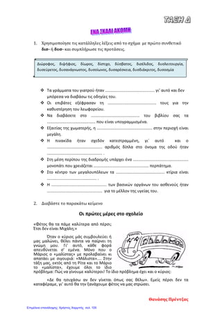 1. Χρησιμοποίησε τις κατάλληλες λέξεις από το σχήμα με πρώτο συνθετικό
δισ- ή δυσ- και συμπλήρωσε τις προτάσεις.
 Τα γράμματα του γιατρού ήταν ............................................ γι’ αυτό και δεν
μπόρεσα να διαβάσω τις οδηγίες του.
 Οι επιβάτες εξέφρασαν τη ........................................... τους για την
καθυστέρηση του λεωφορείου.
 Να διαβάσετε στο ........................................... του βιβλίου σας τα
........................................... που είναι υπογραμμισμένα.
 Εξαιτίας της χωματερής, η ................................................. στην περιοχή είναι
μεγάλη.
 Η πινακίδα ήταν σχεδόν κατεστραμμένη, γι΄ αυτό και ο
................................................. αριθμός δίπλα στο όνομα της οδού ήταν
................................................. .
 Στη μέση περίπου της διαδρομής υπάρχει ένα .................................................
μονοπάτι που χρειάζεται ................................................. περπάτημα.
 Στο κέντρο των μεγαλουπόλεων τα ........................................... κτίρια είναι
............................................ .
 Η ................................................. των βασικών οργάνων του ασθενούς ήταν
................................................. για το μέλλον της υγείας του.
2. Διαβάστε το παρακάτω κείμενο
Οι πρώτες μέρες στο σχολείο
«Φέτος θα τα πάμε καλύτερα από πέρσι;
Έτσι δεν είναι Μιχάλη;»
Όταν ο κύριος μάς συμβουλεύει ή
μας μαλώνει, θέλει πάντα να παίρνει τη
γνώμη μου. Γι’ αυτό, κάθε φορά
απευθύνεται σ’ εμένα. Μόνο που ο
Μάριος ο «μαλίστας» με προλαβαίνει κι
απατάει με σιγουριά: «Μάλιστα».... Στην
τάξη μας, εκτός από τη Ρίτα και το Μάριο
το «μαλίστα», έχουμε όλοι το ίδιο
πρόβλημα: Πώς να γίνουμε καλύτεροι! Το ίδιο πρόβλημα έχει και ο κύριος:
«Δε θα ησυχάσω αν δεν γίνεται όπως σας θέλω». Εμείς πέρσι δεν τα
καταφέραμε, γι’ αυτό θα την ξανάχουμε φέτος να μας στρώσει.
Διώροφος, διψήφιος, δίωρος, δίστιχο, δύσβατος, δισέλιδος, δυσλειτουργία,
δυσεύρετος, δυσανάγνωστος, δυσοίωνος, δυσαρέσκεια, δυσδιάκριτος, δυσοσμία
Θανάσης Πρέντζας
Επιμέλεια επανάληψης: Χρήστος Χαρμπής σελ. 105
 
