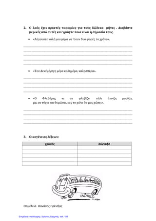 2. Ο λαός έχει αρκετές παροιμίες για τους δώδεκα μήνες . Διαβάστε
μερικές από αυτές και γράψτε ποια είναι η σημασία τους.
• «Αύγουστε καλέ μου μήνα να ‘σουν δυο φορές το χρόνο».
.........................................................................................................................................
.........................................................................................................................................
.........................................................................................................................................
.........................................................................................................................................
.........................................................................................................................................
• «Του Δεκέμβρη η μέρα καλημέρα, καλησπέρα».
.........................................................................................................................................
.........................................................................................................................................
.........................................................................................................................................
.........................................................................................................................................
• «Ο Φλεβάρης κι αν φλεβίζει πάλι άνοιξη μυρίζει,
μα, αν τύχει και θυμώσει, μες το χιόνι θα μας χώσει».
.........................................................................................................................................
.........................................................................................................................................
.........................................................................................................................................
.........................................................................................................................................
3. Οικογένειες λέξεων:
χρυσός σύννεφο
Επιμέλεια: Θανάσης Πρέντζας
Επιμέλεια επανάληψης: Χρήστος Χαρμπής σελ. 108
 