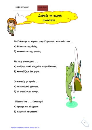 ΣΟΦΗ ΚΥΡΙΑΚΟΥ 2008 - 2009
9
Το Καλοκαίρι το πέρασα στην Κεφαλονιά, στο σπίτι του ….
Α) θείου και της θείας.
Β) παππού και της γιαγιάς.
Με τους φίλους μου … .
Α) παίζαμε τρελά παιχνίδια στην θάλασσα.
Β) καυγαδίζαμε όλη μέρα.
Ο παππούς με έμαθε ….
Α) να κολυμπώ γρήγορα.
Β) να ψαρεύω με καλάμι.
Πέρασα ένα … … Καλοκαίρι!
Α) όμορφο και αξέχαστο
Β) πληκτικό και βαρετό
Διάλεξε τη σωστή
απάντηση…
Επιμέλεια επανάληψης: Χρήστος Χαρμπής σελ. 10
 