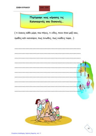 ΣΟΦΗ ΚΥΡΙΑΚΟΥ 2008 - 2009
10
( τι έκανες κάθε μέρα, που πήγες, τι είδες, ποιοι ήταν μαζί σου,
έμαθες κάτι καινούριο, πως ένιωθες, πως νιώθεις τώρα… )
------------------------------------------------
------------------------------------------------
------------------------------------------------
------------------------------------------------
------------------------------------------------
------------------------------------------------
------------------------------------------------
------------------------------------------------
------------------------------------------------
------------------------------------------------
Περίγραψε πως πέρασες τις
Καλοκαιρινές σου διακοπές…
Επιμέλεια επανάληψης: Χρήστος Χαρμπής σελ. 11
 