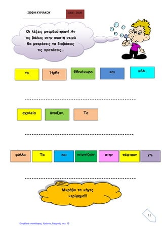 ΣΟΦΗ ΚΥΡΙΑΚΟΥ 2008 - 2009
11
------------------------------------------------
-----------------------------------------------
------------------------------------------------
Οι λέξεις μπερδεύτηκαν! Αν
τις βάλεις στην σωστή σειρά
θα μπορέσεις να διαβάσεις
τις προτάσεις…
το Ήρθε Φθινόπωρο και πάλι.
σχολεία άνοιξαν. Τα
φύλλα Τα και κιτρινίζουν πέφτουνστην γη.
Μπράβο τα πήγες
περίφημα!!!
Επιμέλεια επανάληψης: Χρήστος Χαρμπής σελ. 12
 