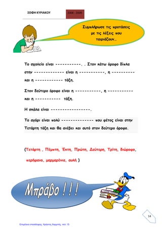 ΣΟΦΗ ΚΥΡΙΑΚΟΥ 2008 - 2009
14
Το σχολείο είναι -----------. . Στον κάτω όροφο δίπλα
στην ------------- είναι η -----------, η ----------
και η ------------ τάξη.
Στον δεύτερο όροφο είναι η -----------, η -----------
και η ----------- τάξη.
Η σκάλα είναι -----------------.
Το αγόρι είναι πολύ -------------- που φέτος είναι στην
Τετάρτη τάξη και θα ανέβει και αυτό στον δεύτερο όροφο.
(Τετάρτη , Πέμπτη, Έκτη, Πρώτη, Δεύτερη, Τρίτη, διώροφο,
περήφανο, μαρμαρένια, αυλή )
Συμπλήρωσε τις προτάσεις
με τις λέξεις που
ταιριάζουν…
Επιμέλεια επανάληψης: Χρήστος Χαρμπής σελ. 15
 