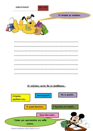 ΣΟΦΗ ΚΥΡΙΑΚΟΥ 2008 - 2009
16
------------------------------------------------
------------------------------------------------
------------------------------------------------
------------------------------------------------
------------------------------------------------
------------------------------------------------
------------------------------------------------
------------------------------------------------
Οι λεξούλες αυτές θα σε βοηθήσουν…
Η ιστορία με λογάκια…
Η Ειρήνη
σχεδίασε ένα…
Η Χριστίνα στο κεφάλι…Η μικρή Χριστίνα…
ραπτομηχανή Με το ψαλίδι…
Είναι όλοι πολύ…
Γράψε μια προτασούλα για κάθε
εικόνα…
Επιμέλεια επανάληψης: Χρήστος Χαρμπής σελ. 17
 
