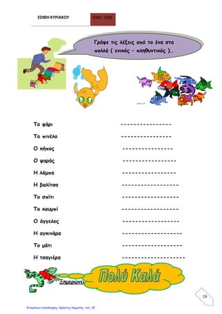 ΣΟΦΗ ΚΥΡΙΑΚΟΥ 2008 - 2009
19
Το ψάρι ----------------
Το πινέλο ----------------
Ο κήπος ----------------
Ο ψαράς -----------------
Η λάμπα -----------------
Η βαλίτσα ------------------
Το σπίτι ------------------
Το κουμπί ------------------
Ο άγγελος ------------------
Η αγκινάρα -------------------
Το μάτι -------------------
Η τσαγιέρα --------------------
Ξημερώνει μια νέα μέρα… ώρα για σχολείο
Γράψε τις λέξεις από το ένα στα
πολλά ( ενικός – πληθυντικός )…
Επιμέλεια επανάληψης: Χρήστος Χαρμπής σελ. 20
 