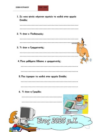 ΣΟΦΗ ΚΥΡΙΑΚΟΥ 2008 - 2009
21
1. Σε ποια ηλικία πήγαιναν σχολείο τα παιδιά στην αρχαία
Ελλάδα;
--------------------------------------------
--------------------------------------------
2. Τι ήταν ο Παιδαγωγός;
--------------------------------------------
--------------------------------------------
3. Τι ήταν ο Γραμματιστής;
--------------------------------------------
--------------------------------------------
4.Ποια μαθήματα δίδασκε ο γραμματιστής;
-------------------------------------------
-------------------------------------------
5.Που έγραφαν τα παιδιά στην αρχαία Ελλάδα;
-------------------------------------------
-------------------------------------------
6. Τι ήταν η Γραφίδα;
------------------------------------------
------------------------------------------
Επιμέλεια επανάληψης: Χρήστος Χαρμπής σελ. 22
 