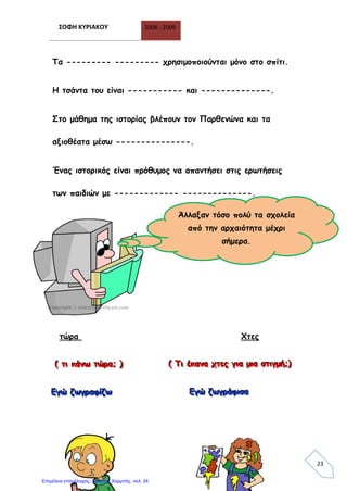 ΣΟΦΗ ΚΥΡΙΑΚΟΥ 2008 - 2009
23
Τα --------- --------- χρησιμοποιούνται μόνο στο σπίτι.
Η τσάντα του είναι ----------- και --------------.
Στο μάθημα της ιστορίας βλέπουν τον Παρθενώνα και τα
αξιοθέατα μέσω ---------------.
Ένας ιστορικός είναι πρόθυμος να απαντήσει στις ερωτήσεις
των παιδιών με ------------- --------------.
Τώρα
τώρα Χτες
((( τττιιι κκκάάάνννωωω τττώώώρρρααα;;; ))) ((( ΤΤΤιιι έέέκκκααανννααα χχχτττεεεςςς γγγιιιααα μμμιιιααα σσστττιιιγγγμμμήήή;;;)))
ΕΕΕγγγώώώ ζζζωωωγγγρρραααφφφίίίζζζωωω ΕΕΕγγγώώώ ζζζωωωγγγρρράάάφφφιιισσσααα
Άλλαξαν τόσο πολύ τα σχολεία
από την αρχαιότητα μέχρι
σήμερα.
Επιμέλεια επανάληψης: Χρήστος Χαρμπής σελ. 24
 
