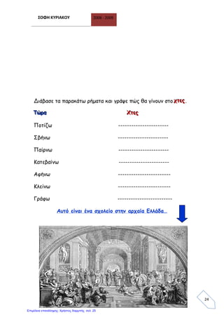 ΣΟΦΗ ΚΥΡΙΑΚΟΥ 2008 - 2009
24
Διάβασε τα παρακάτω ρήματα και γράψε πώς θα γίνουν στο χχχτττεεεςςς.
ΤΤΤώώώρρρααα ΧΧΧτττεεεςςς
Ποτίζω -----------------------
Σβήνω -----------------------
Παίρνω -----------------------
Κατεβαίνω -----------------------
Αφήνω ------------------------
Κλείνω ------------------------
Γράφω -------------------------
Αυτό είναι ένα σχολείο στην αρχαία Ελλάδα…
Επιμέλεια επανάληψης: Χρήστος Χαρμπής σελ. 25
 