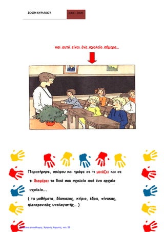 ΣΟΦΗ ΚΥΡΙΑΚΟΥ 2008 - 2009
25
και αυτό είναι ένα σχολείο σήμερα…
Παρατήρησε, σκέψου και γράψε σε τι μοιάζει και σε
τι διαφέρει το δικό σου σχολείο από ένα αρχαίο
σχολείο….
( τα μαθήματα, δάσκαλος, κτίριο, έδρα, πίνακας,
ηλεκτρονικός υπολογιστής… )
Επιμέλεια επανάληψης: Χρήστος Χαρμπής σελ. 26
 