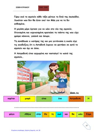 ΣΟΦΗ ΚΥΡΙΑΚΟΥ 2008 - 2009
27
Γύρω από το σχολείο κάθε τάξη φύτευε τα δικά της λουλούδια.
Λυπόταν που δεν θα ήταν εκεί τον Μάη για να τα δει
ανθισμένα.
Η μεγάλη μέρα έφτασε για να πάει στο νέο της σχολείο.
Χτενισμένη και περιποιημένη κρατούσε τη τσάντα της που είχε
χρώμα κόκκινο, γαλανό και άσπρο.
Τη συνόδευσε ο πατέρας της και μια γειτόνισσα η οποία είχε
τις αποδείξεις ότι η Ασταδενή έπρεπε να φοιτήσει σε αυτό το
σχολείο και όχι σε άλλο.
Η Αστραδενή είναι αγχωμένη και νοσταλγεί το παλιό της
σχολείο…
Οι προτάσεις μπερδεύτηκαν… βάλε τις με τη σειρά και διάβασε τις
------------------------------------------------
είναιμικρόκορίτσι ένα Αστραδενή Η
φύγει Αθήνα στην Θα τη από και θα πάει Σύμη
Επιμέλεια επανάληψης: Χρήστος Χαρμπής σελ. 28
 