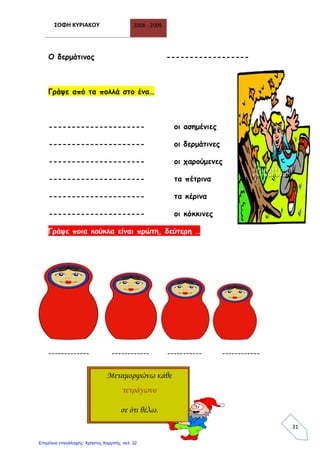 ΣΟΦΗ ΚΥΡΙΑΚΟΥ 2008 - 2009
31
Ο δερμάτινος ------------------
Γράψε από τα πολλά στο ένα…
--------------------- οι ασημένιες
--------------------- οι δερμάτινες
--------------------- οι χαρούμενες
--------------------- τα πέτρινα
--------------------- τα κέρινα
--------------------- οι κόκκινες
Γράψε ποια κούκλα είναι πρώτη, δεύτερη …
------------- ------------ ----------- ------------
Μεταμορφώνω κάθε
τετράγωνο
σε ότι θέλω.
Επιμέλεια επανάληψης: Χρήστος Χαρμπής σελ. 32
 