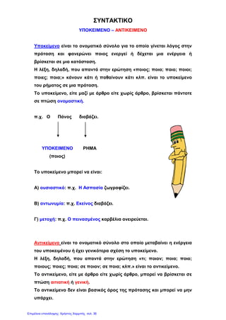 ΣΥΝΤΑΚΤΙΚΟ
ΥΠΟΚΕΙΜΕΝΟ – ΑΝΤΙΚΕΙΜΕΝΟ
Υποκείμενο είναι το ονοματικό σύνολο για το οποίο γίνεται λόγος στην
πρόταση και φανερώνει ποιος ενεργεί ή δέχεται μια ενέργεια ή
βρίσκεται σε μια κατάσταση.
Η λέξη, δηλαδή, που απαντά στην ερώτηση «ποιος; ποια; ποιο; ποιοι;
ποιες; ποια;» κάνουν κάτι ή παθαίνουν κάτι κλπ. είναι το υποκείμενο
του ρήματος σε μια πρόταση.
Το υποκείμενο, είτε μαζί με άρθρο είτε χωρίς άρθρο, βρίσκεται πάντοτε
σε πτώση ονομαστική.
π.χ. Ο Πάνος διαβάζει.
ΥΠΟΚΕΙΜΕΝΟ ΡΗΜΑ
(ποιος)
Το υποκείμενο μπορεί να είναι:
Α) ουσιαστικό: π.χ. Η Ασπασία ζωγραφίζει.
Β) αντωνυμία: π.χ. Εκείνος διαβάζει.
Γ) μετοχή: π.χ. Ο πεινασμένος καρβέλια ονειρεύεται.
Αντικείμενο είναι το ονοματικό σύνολο στο οποίο μεταβαίνει η ενέργεια
του υποκειμένου ή έχει γενικότερα σχέση το υποκείμενο.
Η λέξη, δηλαδή, που απαντά στην ερώτηση «τι; ποιον; ποια; ποιο;
ποιους; ποιες; ποια; σε ποιον; σε ποια; κλπ.» είναι το αντικείμενο.
Το αντικείμενο, είτε με άρθρο είτε χωρίς άρθρο, μπορεί να βρίσκεται σε
πτώση αιτιατική ή γενική.
Το αντικείμενο δεν είναι βασικός όρος της πρότασης και μπορεί να μην
υπάρχει.
Επιμέλεια επανάληψης: Χρήστος Χαρμπής σελ. 36
 